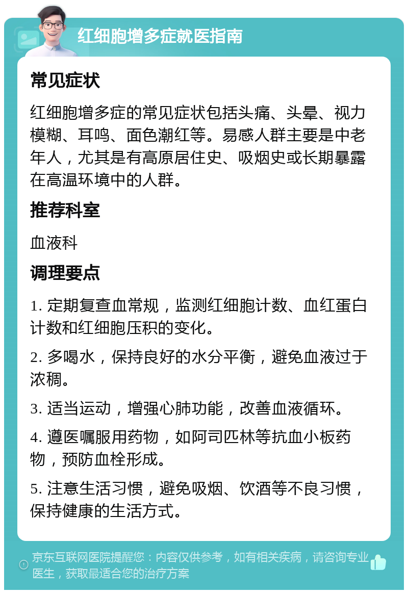 红细胞增多症就医指南 常见症状 红细胞增多症的常见症状包括头痛、头晕、视力模糊、耳鸣、面色潮红等。易感人群主要是中老年人，尤其是有高原居住史、吸烟史或长期暴露在高温环境中的人群。 推荐科室 血液科 调理要点 1. 定期复查血常规，监测红细胞计数、血红蛋白计数和红细胞压积的变化。 2. 多喝水，保持良好的水分平衡，避免血液过于浓稠。 3. 适当运动，增强心肺功能，改善血液循环。 4. 遵医嘱服用药物，如阿司匹林等抗血小板药物，预防血栓形成。 5. 注意生活习惯，避免吸烟、饮酒等不良习惯，保持健康的生活方式。