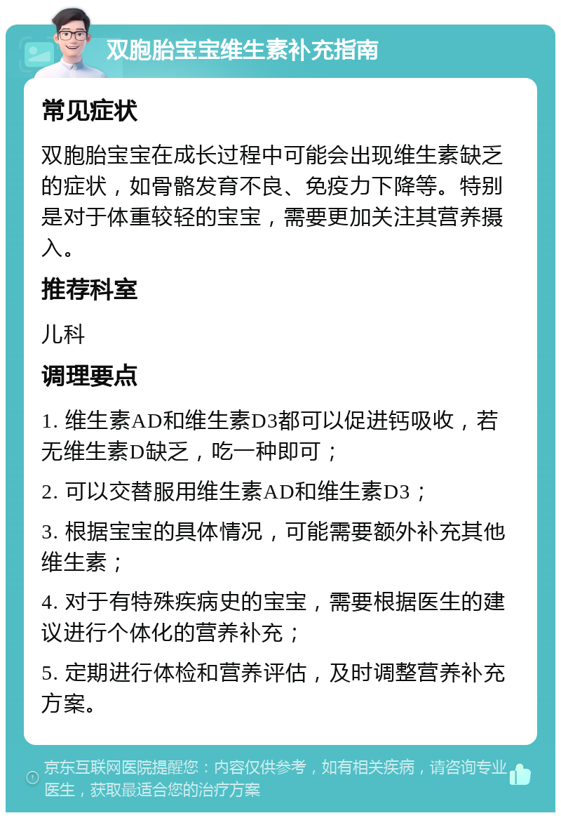 双胞胎宝宝维生素补充指南 常见症状 双胞胎宝宝在成长过程中可能会出现维生素缺乏的症状，如骨骼发育不良、免疫力下降等。特别是对于体重较轻的宝宝，需要更加关注其营养摄入。 推荐科室 儿科 调理要点 1. 维生素AD和维生素D3都可以促进钙吸收，若无维生素D缺乏，吃一种即可； 2. 可以交替服用维生素AD和维生素D3； 3. 根据宝宝的具体情况，可能需要额外补充其他维生素； 4. 对于有特殊疾病史的宝宝，需要根据医生的建议进行个体化的营养补充； 5. 定期进行体检和营养评估，及时调整营养补充方案。