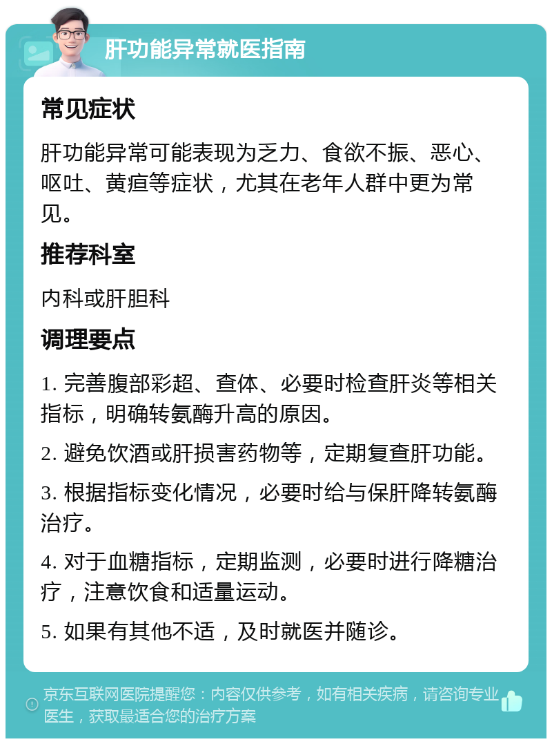 肝功能异常就医指南 常见症状 肝功能异常可能表现为乏力、食欲不振、恶心、呕吐、黄疸等症状，尤其在老年人群中更为常见。 推荐科室 内科或肝胆科 调理要点 1. 完善腹部彩超、查体、必要时检查肝炎等相关指标，明确转氨酶升高的原因。 2. 避免饮酒或肝损害药物等，定期复查肝功能。 3. 根据指标变化情况，必要时给与保肝降转氨酶治疗。 4. 对于血糖指标，定期监测，必要时进行降糖治疗，注意饮食和适量运动。 5. 如果有其他不适，及时就医并随诊。