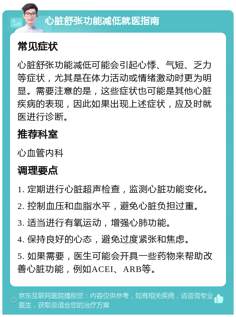 心脏舒张功能减低就医指南 常见症状 心脏舒张功能减低可能会引起心悸、气短、乏力等症状，尤其是在体力活动或情绪激动时更为明显。需要注意的是，这些症状也可能是其他心脏疾病的表现，因此如果出现上述症状，应及时就医进行诊断。 推荐科室 心血管内科 调理要点 1. 定期进行心脏超声检查，监测心脏功能变化。 2. 控制血压和血脂水平，避免心脏负担过重。 3. 适当进行有氧运动，增强心肺功能。 4. 保持良好的心态，避免过度紧张和焦虑。 5. 如果需要，医生可能会开具一些药物来帮助改善心脏功能，例如ACEI、ARB等。