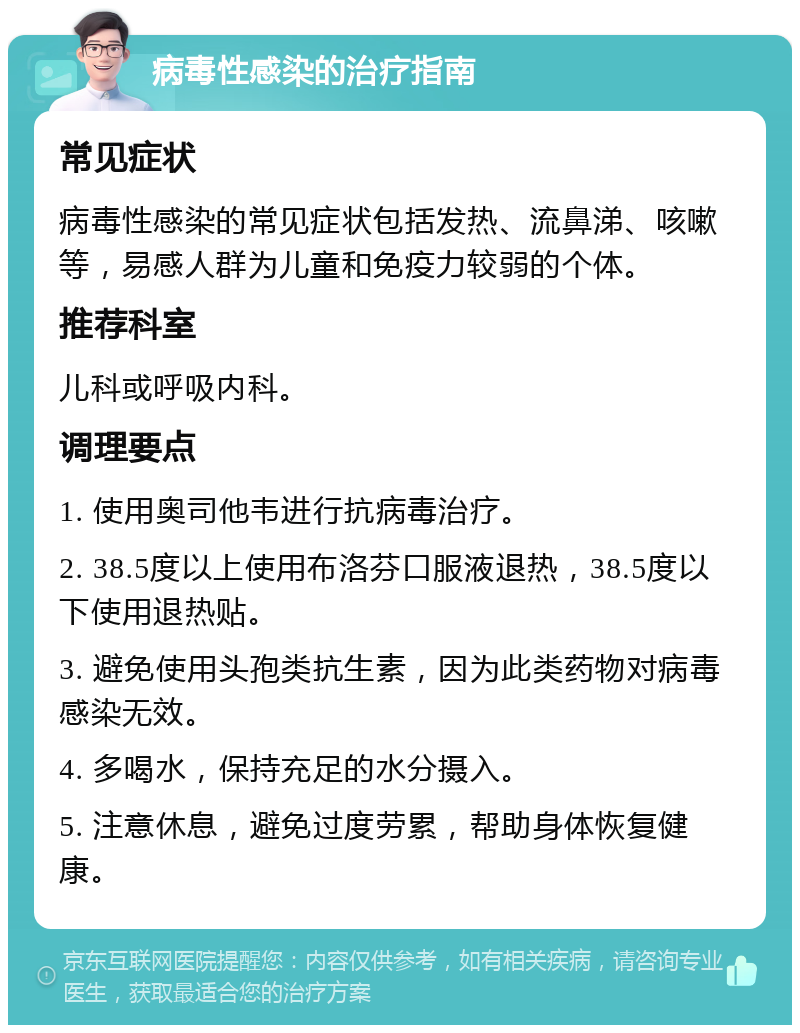 病毒性感染的治疗指南 常见症状 病毒性感染的常见症状包括发热、流鼻涕、咳嗽等，易感人群为儿童和免疫力较弱的个体。 推荐科室 儿科或呼吸内科。 调理要点 1. 使用奥司他韦进行抗病毒治疗。 2. 38.5度以上使用布洛芬口服液退热，38.5度以下使用退热贴。 3. 避免使用头孢类抗生素，因为此类药物对病毒感染无效。 4. 多喝水，保持充足的水分摄入。 5. 注意休息，避免过度劳累，帮助身体恢复健康。