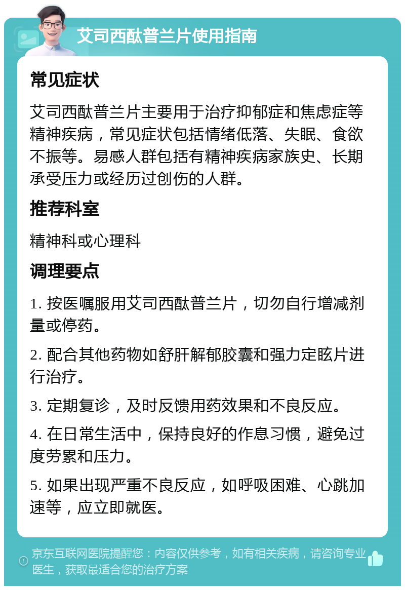 艾司西酞普兰片使用指南 常见症状 艾司西酞普兰片主要用于治疗抑郁症和焦虑症等精神疾病，常见症状包括情绪低落、失眠、食欲不振等。易感人群包括有精神疾病家族史、长期承受压力或经历过创伤的人群。 推荐科室 精神科或心理科 调理要点 1. 按医嘱服用艾司西酞普兰片，切勿自行增减剂量或停药。 2. 配合其他药物如舒肝解郁胶囊和强力定眩片进行治疗。 3. 定期复诊，及时反馈用药效果和不良反应。 4. 在日常生活中，保持良好的作息习惯，避免过度劳累和压力。 5. 如果出现严重不良反应，如呼吸困难、心跳加速等，应立即就医。