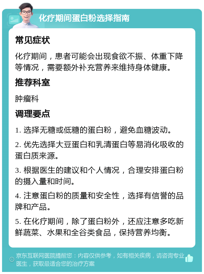 化疗期间蛋白粉选择指南 常见症状 化疗期间，患者可能会出现食欲不振、体重下降等情况，需要额外补充营养来维持身体健康。 推荐科室 肿瘤科 调理要点 1. 选择无糖或低糖的蛋白粉，避免血糖波动。 2. 优先选择大豆蛋白和乳清蛋白等易消化吸收的蛋白质来源。 3. 根据医生的建议和个人情况，合理安排蛋白粉的摄入量和时间。 4. 注意蛋白粉的质量和安全性，选择有信誉的品牌和产品。 5. 在化疗期间，除了蛋白粉外，还应注意多吃新鲜蔬菜、水果和全谷类食品，保持营养均衡。