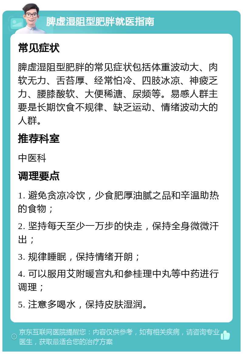 脾虚湿阻型肥胖就医指南 常见症状 脾虚湿阻型肥胖的常见症状包括体重波动大、肉软无力、舌苔厚、经常怕冷、四肢冰凉、神疲乏力、腰膝酸软、大便稀溏、尿频等。易感人群主要是长期饮食不规律、缺乏运动、情绪波动大的人群。 推荐科室 中医科 调理要点 1. 避免贪凉冷饮，少食肥厚油腻之品和辛温助热的食物； 2. 坚持每天至少一万步的快走，保持全身微微汗出； 3. 规律睡眠，保持情绪开朗； 4. 可以服用艾附暖宫丸和参桂理中丸等中药进行调理； 5. 注意多喝水，保持皮肤湿润。