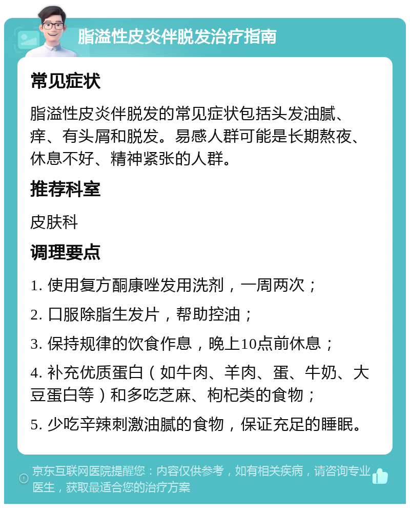 脂溢性皮炎伴脱发治疗指南 常见症状 脂溢性皮炎伴脱发的常见症状包括头发油腻、痒、有头屑和脱发。易感人群可能是长期熬夜、休息不好、精神紧张的人群。 推荐科室 皮肤科 调理要点 1. 使用复方酮康唑发用洗剂，一周两次； 2. 口服除脂生发片，帮助控油； 3. 保持规律的饮食作息，晚上10点前休息； 4. 补充优质蛋白（如牛肉、羊肉、蛋、牛奶、大豆蛋白等）和多吃芝麻、枸杞类的食物； 5. 少吃辛辣刺激油腻的食物，保证充足的睡眠。