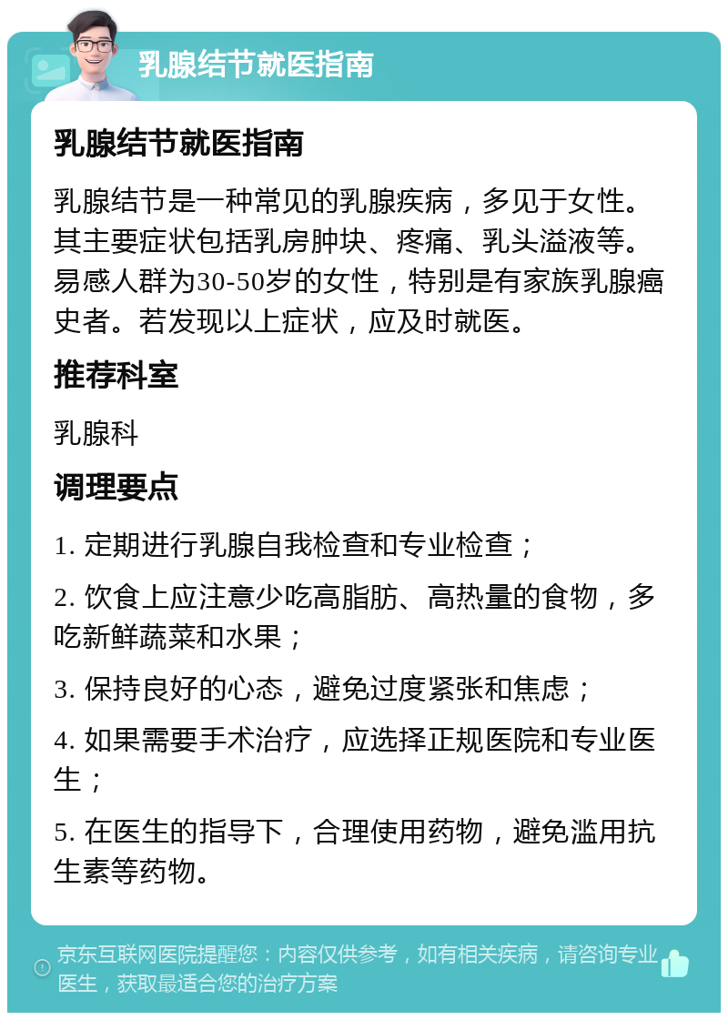 乳腺结节就医指南 乳腺结节就医指南 乳腺结节是一种常见的乳腺疾病，多见于女性。其主要症状包括乳房肿块、疼痛、乳头溢液等。易感人群为30-50岁的女性，特别是有家族乳腺癌史者。若发现以上症状，应及时就医。 推荐科室 乳腺科 调理要点 1. 定期进行乳腺自我检查和专业检查； 2. 饮食上应注意少吃高脂肪、高热量的食物，多吃新鲜蔬菜和水果； 3. 保持良好的心态，避免过度紧张和焦虑； 4. 如果需要手术治疗，应选择正规医院和专业医生； 5. 在医生的指导下，合理使用药物，避免滥用抗生素等药物。