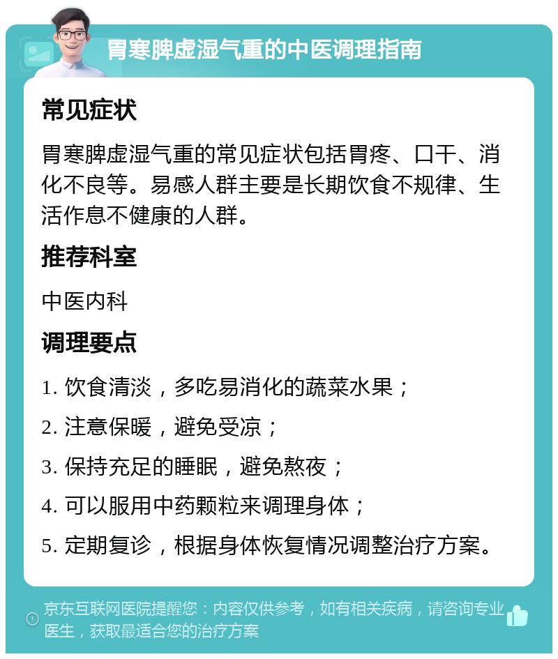 胃寒脾虚湿气重的中医调理指南 常见症状 胃寒脾虚湿气重的常见症状包括胃疼、口干、消化不良等。易感人群主要是长期饮食不规律、生活作息不健康的人群。 推荐科室 中医内科 调理要点 1. 饮食清淡，多吃易消化的蔬菜水果； 2. 注意保暖，避免受凉； 3. 保持充足的睡眠，避免熬夜； 4. 可以服用中药颗粒来调理身体； 5. 定期复诊，根据身体恢复情况调整治疗方案。