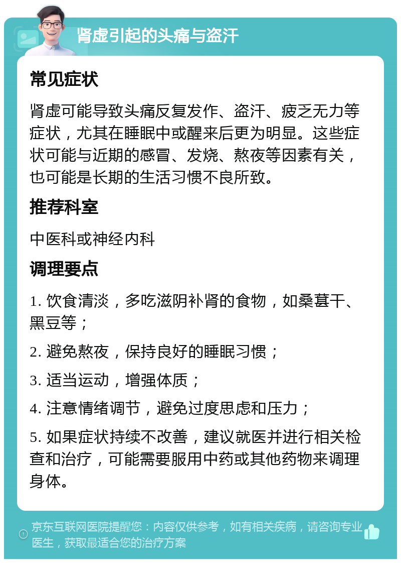 肾虚引起的头痛与盗汗 常见症状 肾虚可能导致头痛反复发作、盗汗、疲乏无力等症状，尤其在睡眠中或醒来后更为明显。这些症状可能与近期的感冒、发烧、熬夜等因素有关，也可能是长期的生活习惯不良所致。 推荐科室 中医科或神经内科 调理要点 1. 饮食清淡，多吃滋阴补肾的食物，如桑葚干、黑豆等； 2. 避免熬夜，保持良好的睡眠习惯； 3. 适当运动，增强体质； 4. 注意情绪调节，避免过度思虑和压力； 5. 如果症状持续不改善，建议就医并进行相关检查和治疗，可能需要服用中药或其他药物来调理身体。