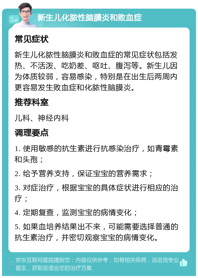 新生儿化脓性脑膜炎和败血症 常见症状 新生儿化脓性脑膜炎和败血症的常见症状包括发热、不活泼、吃奶差、呕吐、腹泻等。新生儿因为体质较弱，容易感染，特别是在出生后两周内更容易发生败血症和化脓性脑膜炎。 推荐科室 儿科、神经内科 调理要点 1. 使用敏感的抗生素进行抗感染治疗，如青霉素和头孢； 2. 给予营养支持，保证宝宝的营养需求； 3. 对症治疗，根据宝宝的具体症状进行相应的治疗； 4. 定期复查，监测宝宝的病情变化； 5. 如果血培养结果出不来，可能需要选择普通的抗生素治疗，并密切观察宝宝的病情变化。