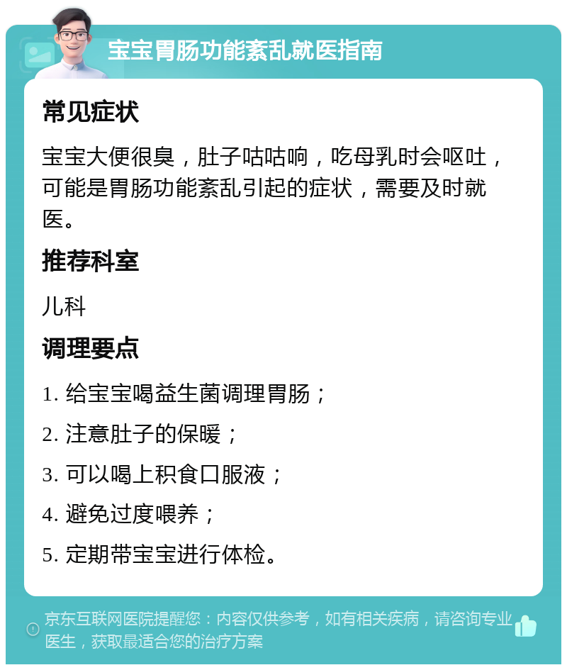 宝宝胃肠功能紊乱就医指南 常见症状 宝宝大便很臭，肚子咕咕响，吃母乳时会呕吐，可能是胃肠功能紊乱引起的症状，需要及时就医。 推荐科室 儿科 调理要点 1. 给宝宝喝益生菌调理胃肠； 2. 注意肚子的保暖； 3. 可以喝上积食口服液； 4. 避免过度喂养； 5. 定期带宝宝进行体检。