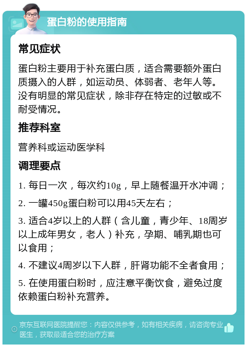 蛋白粉的使用指南 常见症状 蛋白粉主要用于补充蛋白质，适合需要额外蛋白质摄入的人群，如运动员、体弱者、老年人等。没有明显的常见症状，除非存在特定的过敏或不耐受情况。 推荐科室 营养科或运动医学科 调理要点 1. 每日一次，每次约10g，早上随餐温开水冲调； 2. 一罐450g蛋白粉可以用45天左右； 3. 适合4岁以上的人群（含儿童，青少年、18周岁以上成年男女，老人）补充，孕期、哺乳期也可以食用； 4. 不建议4周岁以下人群，肝肾功能不全者食用； 5. 在使用蛋白粉时，应注意平衡饮食，避免过度依赖蛋白粉补充营养。