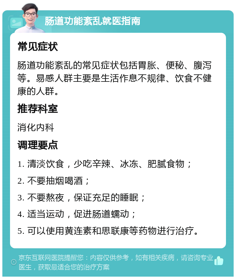 肠道功能紊乱就医指南 常见症状 肠道功能紊乱的常见症状包括胃胀、便秘、腹泻等。易感人群主要是生活作息不规律、饮食不健康的人群。 推荐科室 消化内科 调理要点 1. 清淡饮食，少吃辛辣、冰冻、肥腻食物； 2. 不要抽烟喝酒； 3. 不要熬夜，保证充足的睡眠； 4. 适当运动，促进肠道蠕动； 5. 可以使用黄连素和思联康等药物进行治疗。