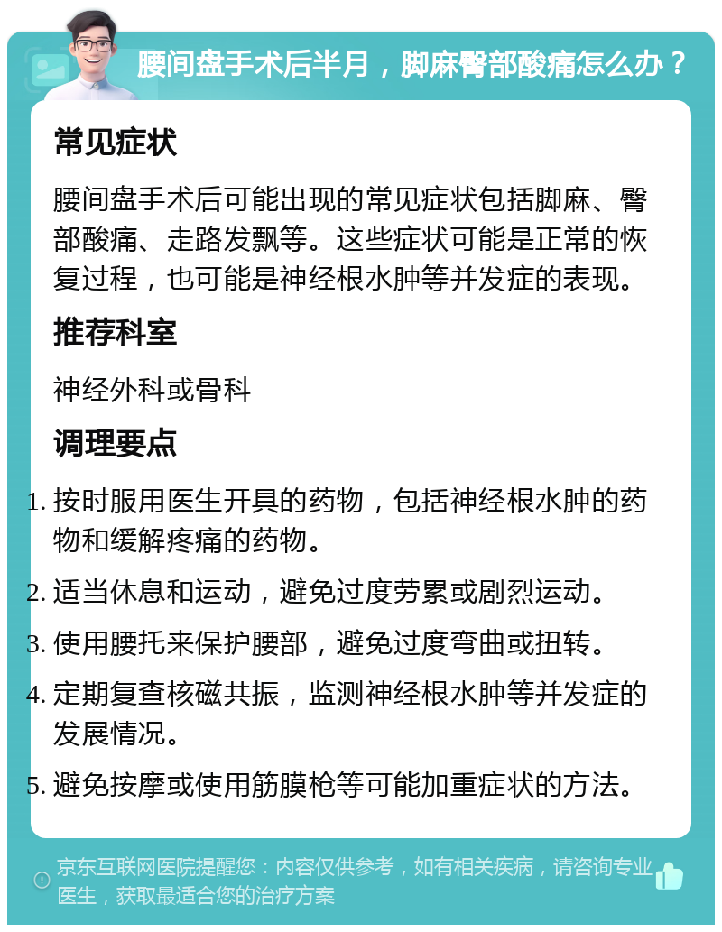 腰间盘手术后半月，脚麻臀部酸痛怎么办？ 常见症状 腰间盘手术后可能出现的常见症状包括脚麻、臀部酸痛、走路发飘等。这些症状可能是正常的恢复过程，也可能是神经根水肿等并发症的表现。 推荐科室 神经外科或骨科 调理要点 按时服用医生开具的药物，包括神经根水肿的药物和缓解疼痛的药物。 适当休息和运动，避免过度劳累或剧烈运动。 使用腰托来保护腰部，避免过度弯曲或扭转。 定期复查核磁共振，监测神经根水肿等并发症的发展情况。 避免按摩或使用筋膜枪等可能加重症状的方法。