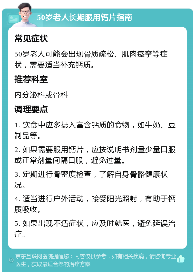 50岁老人长期服用钙片指南 常见症状 50岁老人可能会出现骨质疏松、肌肉痉挛等症状，需要适当补充钙质。 推荐科室 内分泌科或骨科 调理要点 1. 饮食中应多摄入富含钙质的食物，如牛奶、豆制品等。 2. 如果需要服用钙片，应按说明书剂量少量口服或正常剂量间隔口服，避免过量。 3. 定期进行骨密度检查，了解自身骨骼健康状况。 4. 适当进行户外活动，接受阳光照射，有助于钙质吸收。 5. 如果出现不适症状，应及时就医，避免延误治疗。