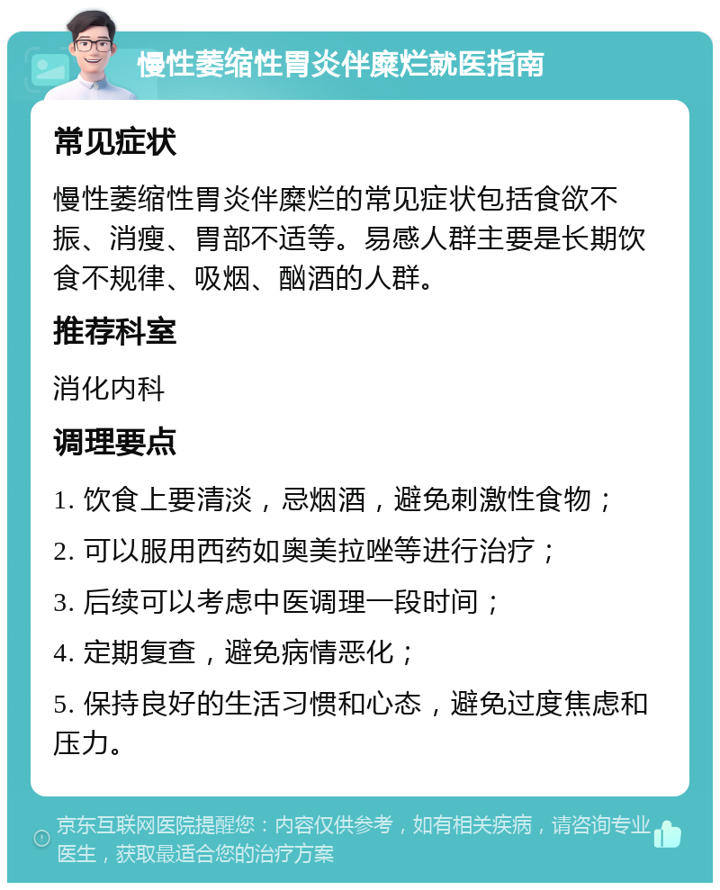 慢性萎缩性胃炎伴糜烂就医指南 常见症状 慢性萎缩性胃炎伴糜烂的常见症状包括食欲不振、消瘦、胃部不适等。易感人群主要是长期饮食不规律、吸烟、酗酒的人群。 推荐科室 消化内科 调理要点 1. 饮食上要清淡，忌烟酒，避免刺激性食物； 2. 可以服用西药如奥美拉唑等进行治疗； 3. 后续可以考虑中医调理一段时间； 4. 定期复查，避免病情恶化； 5. 保持良好的生活习惯和心态，避免过度焦虑和压力。