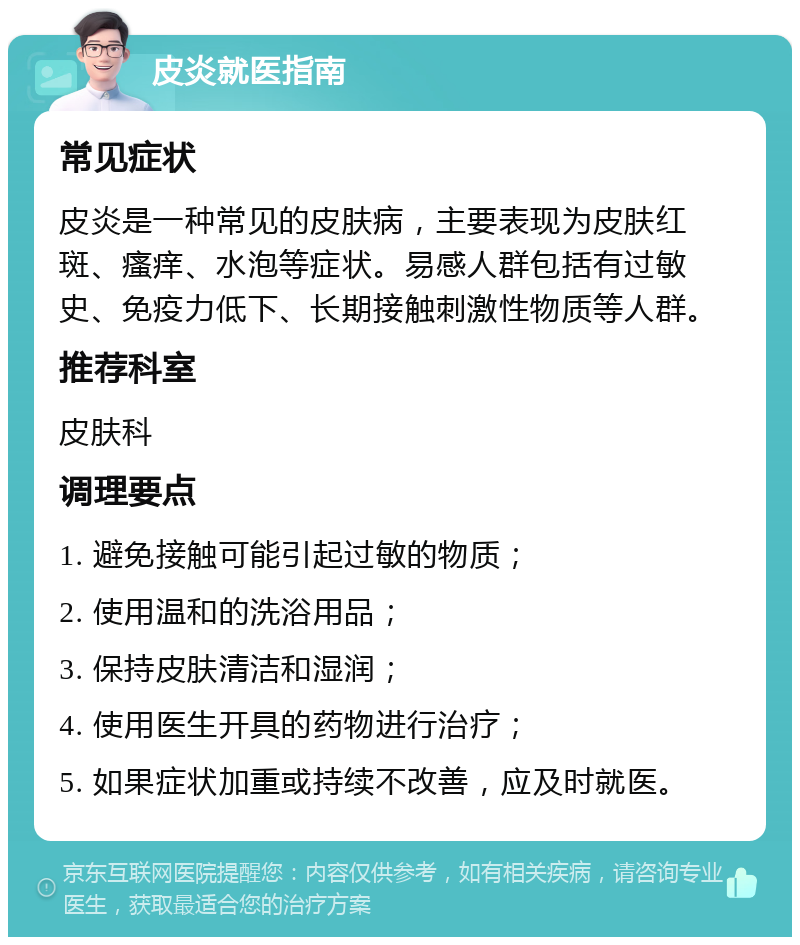 皮炎就医指南 常见症状 皮炎是一种常见的皮肤病，主要表现为皮肤红斑、瘙痒、水泡等症状。易感人群包括有过敏史、免疫力低下、长期接触刺激性物质等人群。 推荐科室 皮肤科 调理要点 1. 避免接触可能引起过敏的物质； 2. 使用温和的洗浴用品； 3. 保持皮肤清洁和湿润； 4. 使用医生开具的药物进行治疗； 5. 如果症状加重或持续不改善，应及时就医。