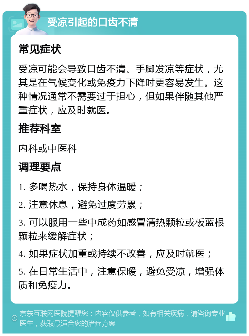 受凉引起的口齿不清 常见症状 受凉可能会导致口齿不清、手脚发凉等症状，尤其是在气候变化或免疫力下降时更容易发生。这种情况通常不需要过于担心，但如果伴随其他严重症状，应及时就医。 推荐科室 内科或中医科 调理要点 1. 多喝热水，保持身体温暖； 2. 注意休息，避免过度劳累； 3. 可以服用一些中成药如感冒清热颗粒或板蓝根颗粒来缓解症状； 4. 如果症状加重或持续不改善，应及时就医； 5. 在日常生活中，注意保暖，避免受凉，增强体质和免疫力。