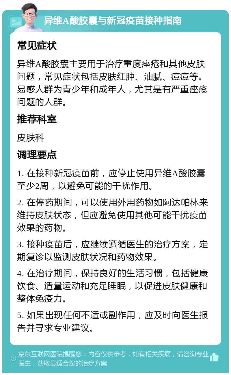 异维A酸胶囊与新冠疫苗接种指南 常见症状 异维A酸胶囊主要用于治疗重度痤疮和其他皮肤问题，常见症状包括皮肤红肿、油腻、痘痘等。易感人群为青少年和成年人，尤其是有严重痤疮问题的人群。 推荐科室 皮肤科 调理要点 1. 在接种新冠疫苗前，应停止使用异维A酸胶囊至少2周，以避免可能的干扰作用。 2. 在停药期间，可以使用外用药物如阿达帕林来维持皮肤状态，但应避免使用其他可能干扰疫苗效果的药物。 3. 接种疫苗后，应继续遵循医生的治疗方案，定期复诊以监测皮肤状况和药物效果。 4. 在治疗期间，保持良好的生活习惯，包括健康饮食、适量运动和充足睡眠，以促进皮肤健康和整体免疫力。 5. 如果出现任何不适或副作用，应及时向医生报告并寻求专业建议。