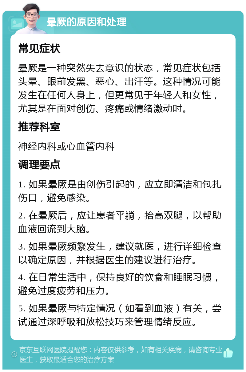 晕厥的原因和处理 常见症状 晕厥是一种突然失去意识的状态，常见症状包括头晕、眼前发黑、恶心、出汗等。这种情况可能发生在任何人身上，但更常见于年轻人和女性，尤其是在面对创伤、疼痛或情绪激动时。 推荐科室 神经内科或心血管内科 调理要点 1. 如果晕厥是由创伤引起的，应立即清洁和包扎伤口，避免感染。 2. 在晕厥后，应让患者平躺，抬高双腿，以帮助血液回流到大脑。 3. 如果晕厥频繁发生，建议就医，进行详细检查以确定原因，并根据医生的建议进行治疗。 4. 在日常生活中，保持良好的饮食和睡眠习惯，避免过度疲劳和压力。 5. 如果晕厥与特定情况（如看到血液）有关，尝试通过深呼吸和放松技巧来管理情绪反应。