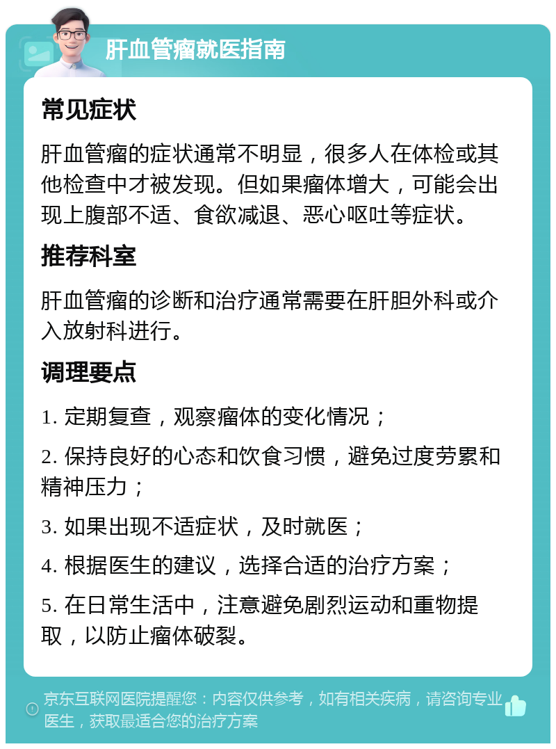 肝血管瘤就医指南 常见症状 肝血管瘤的症状通常不明显，很多人在体检或其他检查中才被发现。但如果瘤体增大，可能会出现上腹部不适、食欲减退、恶心呕吐等症状。 推荐科室 肝血管瘤的诊断和治疗通常需要在肝胆外科或介入放射科进行。 调理要点 1. 定期复查，观察瘤体的变化情况； 2. 保持良好的心态和饮食习惯，避免过度劳累和精神压力； 3. 如果出现不适症状，及时就医； 4. 根据医生的建议，选择合适的治疗方案； 5. 在日常生活中，注意避免剧烈运动和重物提取，以防止瘤体破裂。