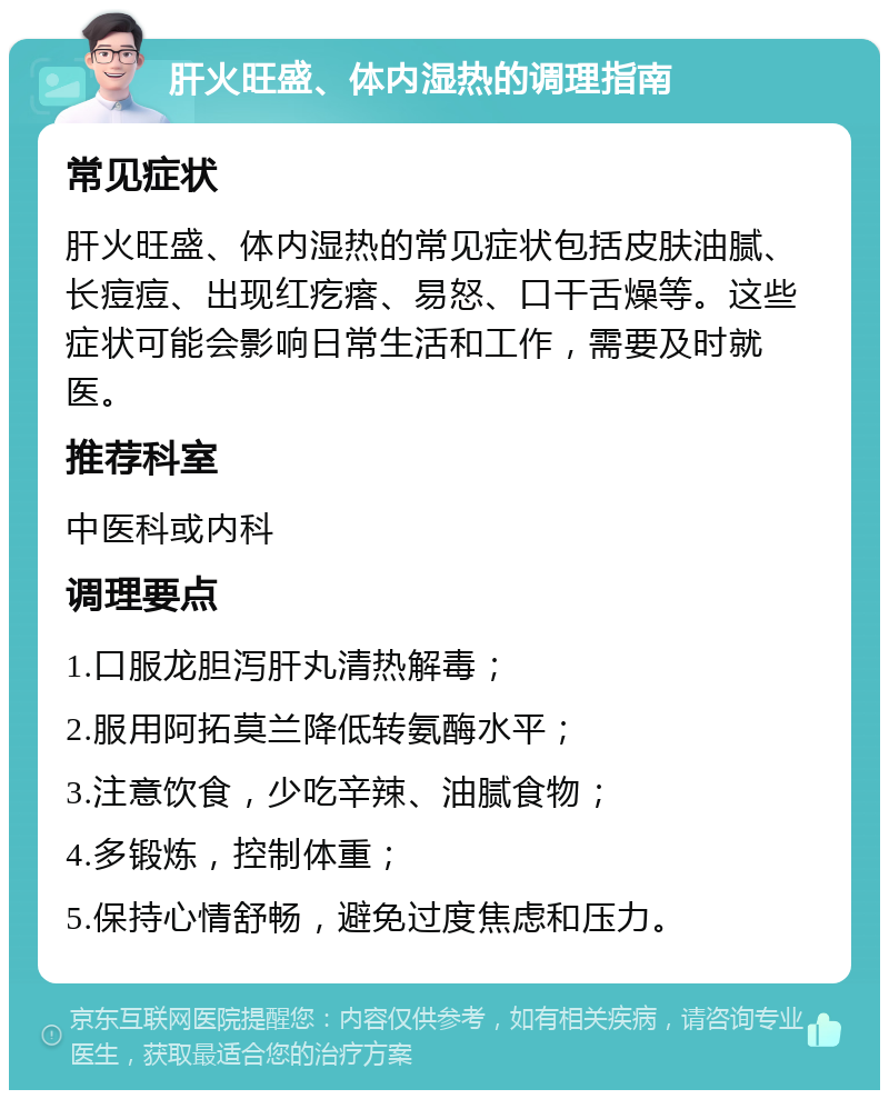 肝火旺盛、体内湿热的调理指南 常见症状 肝火旺盛、体内湿热的常见症状包括皮肤油腻、长痘痘、出现红疙瘩、易怒、口干舌燥等。这些症状可能会影响日常生活和工作，需要及时就医。 推荐科室 中医科或内科 调理要点 1.口服龙胆泻肝丸清热解毒； 2.服用阿拓莫兰降低转氨酶水平； 3.注意饮食，少吃辛辣、油腻食物； 4.多锻炼，控制体重； 5.保持心情舒畅，避免过度焦虑和压力。