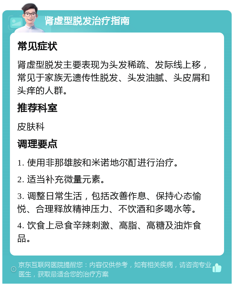 肾虚型脱发治疗指南 常见症状 肾虚型脱发主要表现为头发稀疏、发际线上移，常见于家族无遗传性脱发、头发油腻、头皮屑和头痒的人群。 推荐科室 皮肤科 调理要点 1. 使用非那雄胺和米诺地尔酊进行治疗。 2. 适当补充微量元素。 3. 调整日常生活，包括改善作息、保持心态愉悦、合理释放精神压力、不饮酒和多喝水等。 4. 饮食上忌食辛辣刺激、高脂、高糖及油炸食品。