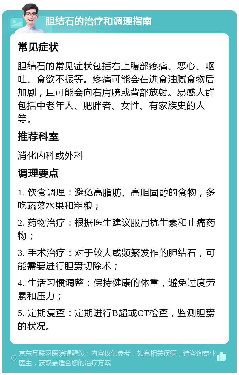 胆结石的治疗和调理指南 常见症状 胆结石的常见症状包括右上腹部疼痛、恶心、呕吐、食欲不振等。疼痛可能会在进食油腻食物后加剧，且可能会向右肩膀或背部放射。易感人群包括中老年人、肥胖者、女性、有家族史的人等。 推荐科室 消化内科或外科 调理要点 1. 饮食调理：避免高脂肪、高胆固醇的食物，多吃蔬菜水果和粗粮； 2. 药物治疗：根据医生建议服用抗生素和止痛药物； 3. 手术治疗：对于较大或频繁发作的胆结石，可能需要进行胆囊切除术； 4. 生活习惯调整：保持健康的体重，避免过度劳累和压力； 5. 定期复查：定期进行B超或CT检查，监测胆囊的状况。