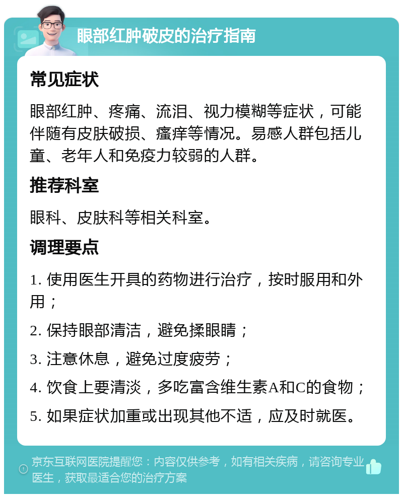 眼部红肿破皮的治疗指南 常见症状 眼部红肿、疼痛、流泪、视力模糊等症状，可能伴随有皮肤破损、瘙痒等情况。易感人群包括儿童、老年人和免疫力较弱的人群。 推荐科室 眼科、皮肤科等相关科室。 调理要点 1. 使用医生开具的药物进行治疗，按时服用和外用； 2. 保持眼部清洁，避免揉眼睛； 3. 注意休息，避免过度疲劳； 4. 饮食上要清淡，多吃富含维生素A和C的食物； 5. 如果症状加重或出现其他不适，应及时就医。