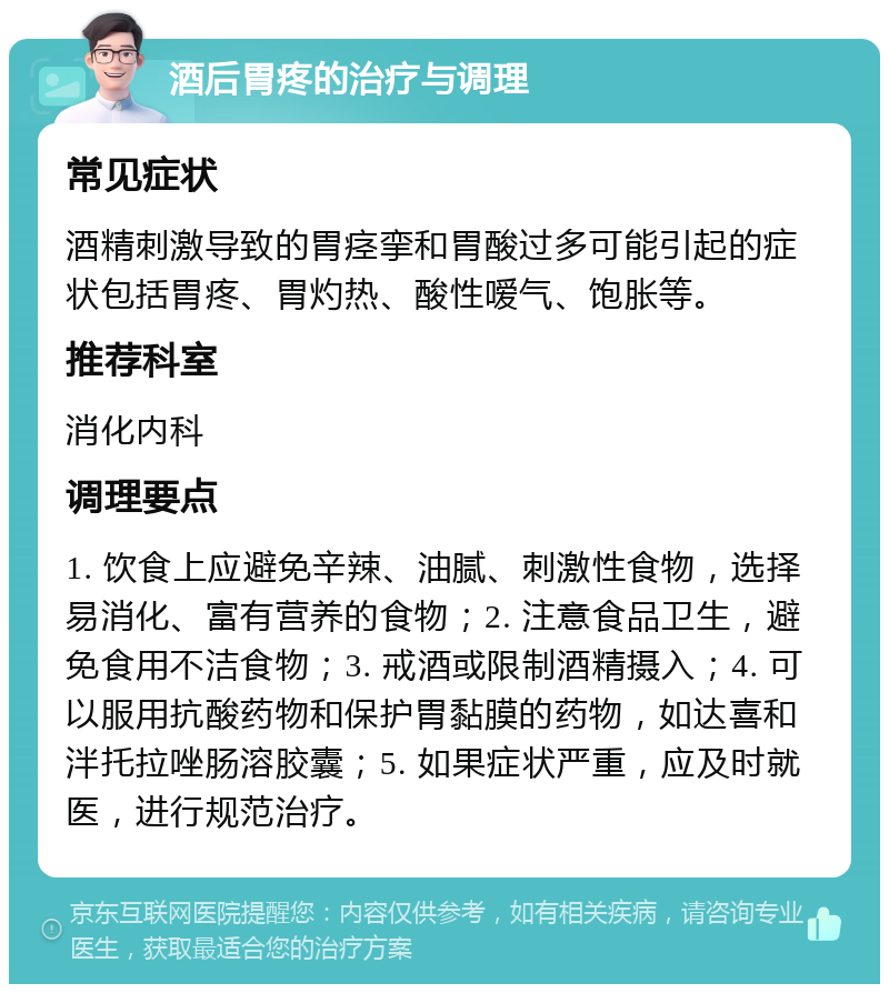 酒后胃疼的治疗与调理 常见症状 酒精刺激导致的胃痉挛和胃酸过多可能引起的症状包括胃疼、胃灼热、酸性嗳气、饱胀等。 推荐科室 消化内科 调理要点 1. 饮食上应避免辛辣、油腻、刺激性食物，选择易消化、富有营养的食物；2. 注意食品卫生，避免食用不洁食物；3. 戒酒或限制酒精摄入；4. 可以服用抗酸药物和保护胃黏膜的药物，如达喜和泮托拉唑肠溶胶囊；5. 如果症状严重，应及时就医，进行规范治疗。