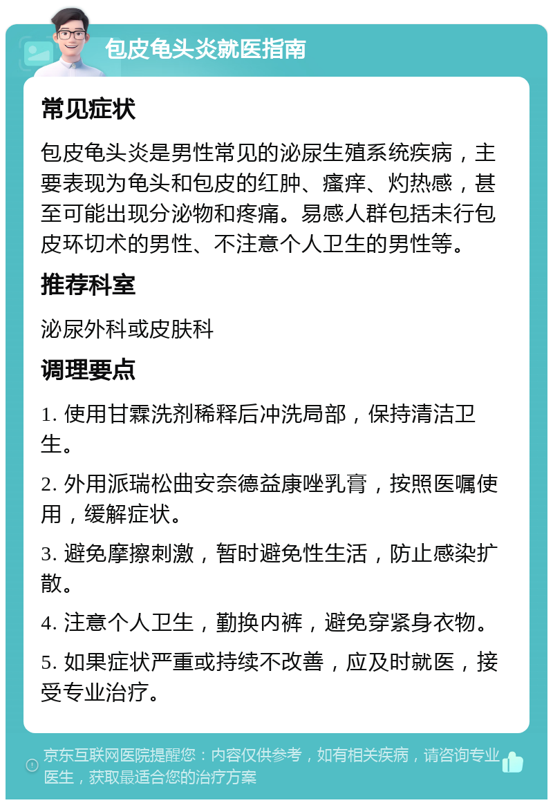 包皮龟头炎就医指南 常见症状 包皮龟头炎是男性常见的泌尿生殖系统疾病，主要表现为龟头和包皮的红肿、瘙痒、灼热感，甚至可能出现分泌物和疼痛。易感人群包括未行包皮环切术的男性、不注意个人卫生的男性等。 推荐科室 泌尿外科或皮肤科 调理要点 1. 使用甘霖洗剂稀释后冲洗局部，保持清洁卫生。 2. 外用派瑞松曲安奈德益康唑乳膏，按照医嘱使用，缓解症状。 3. 避免摩擦刺激，暂时避免性生活，防止感染扩散。 4. 注意个人卫生，勤换内裤，避免穿紧身衣物。 5. 如果症状严重或持续不改善，应及时就医，接受专业治疗。