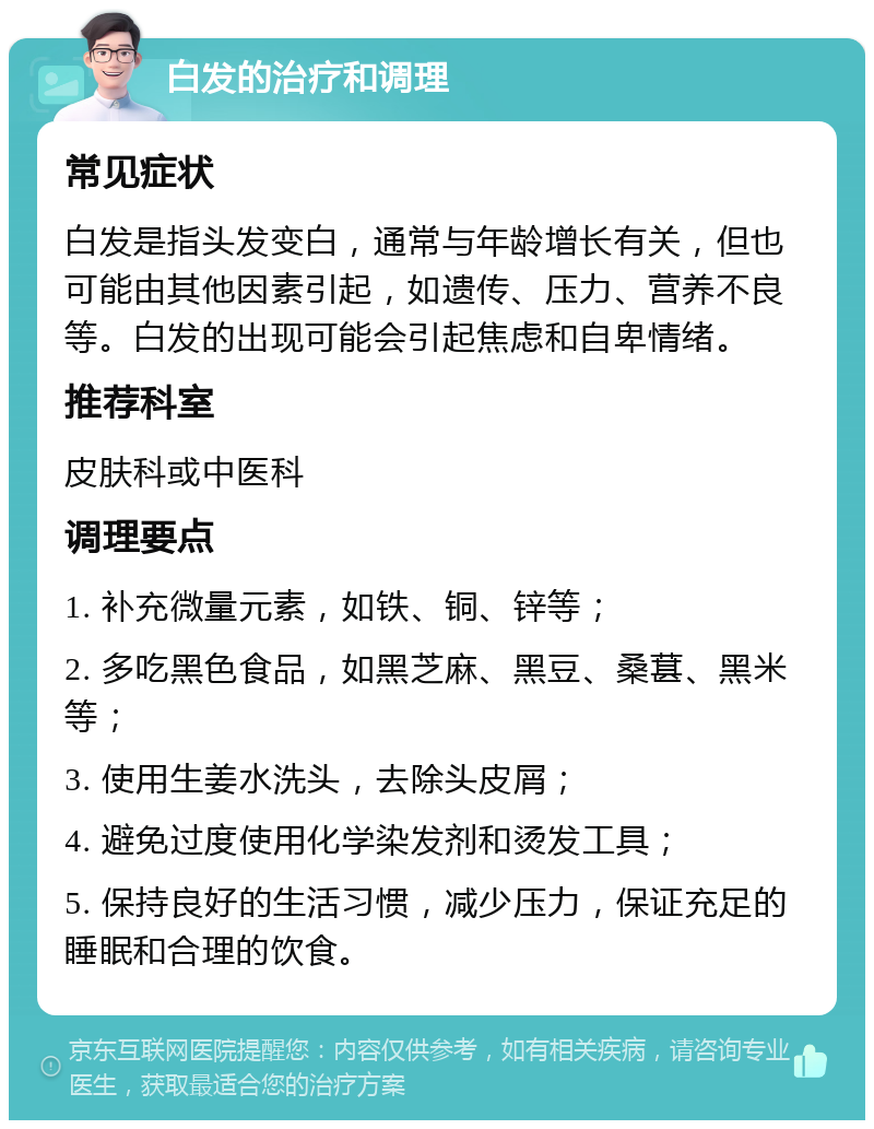 白发的治疗和调理 常见症状 白发是指头发变白，通常与年龄增长有关，但也可能由其他因素引起，如遗传、压力、营养不良等。白发的出现可能会引起焦虑和自卑情绪。 推荐科室 皮肤科或中医科 调理要点 1. 补充微量元素，如铁、铜、锌等； 2. 多吃黑色食品，如黑芝麻、黑豆、桑葚、黑米等； 3. 使用生姜水洗头，去除头皮屑； 4. 避免过度使用化学染发剂和烫发工具； 5. 保持良好的生活习惯，减少压力，保证充足的睡眠和合理的饮食。