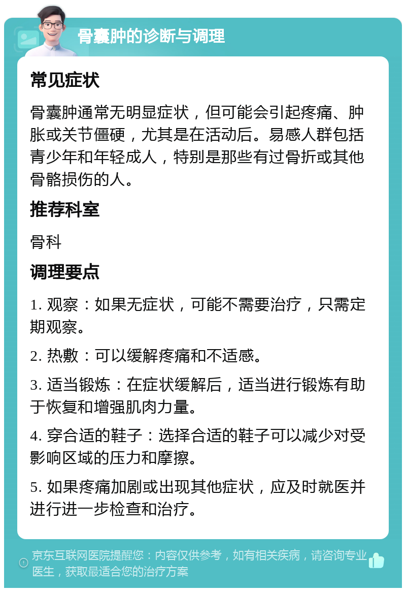 骨囊肿的诊断与调理 常见症状 骨囊肿通常无明显症状，但可能会引起疼痛、肿胀或关节僵硬，尤其是在活动后。易感人群包括青少年和年轻成人，特别是那些有过骨折或其他骨骼损伤的人。 推荐科室 骨科 调理要点 1. 观察：如果无症状，可能不需要治疗，只需定期观察。 2. 热敷：可以缓解疼痛和不适感。 3. 适当锻炼：在症状缓解后，适当进行锻炼有助于恢复和增强肌肉力量。 4. 穿合适的鞋子：选择合适的鞋子可以减少对受影响区域的压力和摩擦。 5. 如果疼痛加剧或出现其他症状，应及时就医并进行进一步检查和治疗。