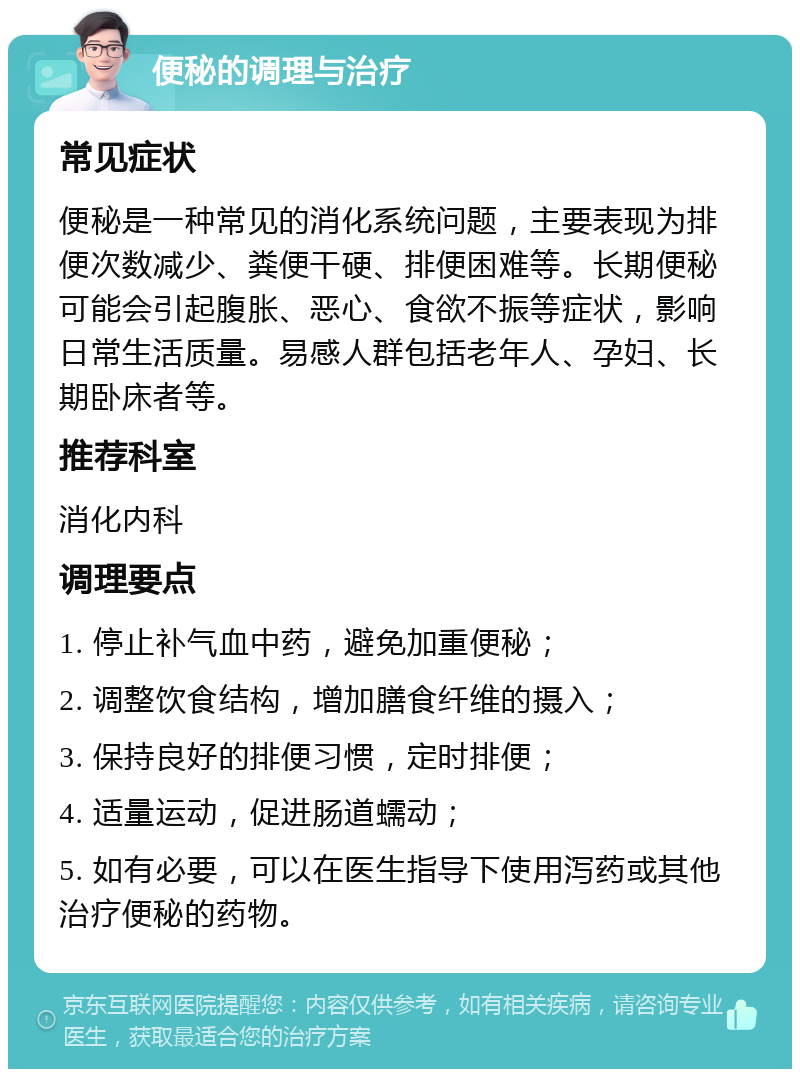 便秘的调理与治疗 常见症状 便秘是一种常见的消化系统问题，主要表现为排便次数减少、粪便干硬、排便困难等。长期便秘可能会引起腹胀、恶心、食欲不振等症状，影响日常生活质量。易感人群包括老年人、孕妇、长期卧床者等。 推荐科室 消化内科 调理要点 1. 停止补气血中药，避免加重便秘； 2. 调整饮食结构，增加膳食纤维的摄入； 3. 保持良好的排便习惯，定时排便； 4. 适量运动，促进肠道蠕动； 5. 如有必要，可以在医生指导下使用泻药或其他治疗便秘的药物。