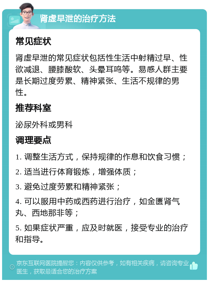 肾虚早泄的治疗方法 常见症状 肾虚早泄的常见症状包括性生活中射精过早、性欲减退、腰膝酸软、头晕耳鸣等。易感人群主要是长期过度劳累、精神紧张、生活不规律的男性。 推荐科室 泌尿外科或男科 调理要点 1. 调整生活方式，保持规律的作息和饮食习惯； 2. 适当进行体育锻炼，增强体质； 3. 避免过度劳累和精神紧张； 4. 可以服用中药或西药进行治疗，如金匮肾气丸、西地那非等； 5. 如果症状严重，应及时就医，接受专业的治疗和指导。