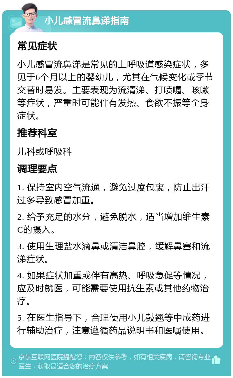 小儿感冒流鼻涕指南 常见症状 小儿感冒流鼻涕是常见的上呼吸道感染症状，多见于6个月以上的婴幼儿，尤其在气候变化或季节交替时易发。主要表现为流清涕、打喷嚏、咳嗽等症状，严重时可能伴有发热、食欲不振等全身症状。 推荐科室 儿科或呼吸科 调理要点 1. 保持室内空气流通，避免过度包裹，防止出汗过多导致感冒加重。 2. 给予充足的水分，避免脱水，适当增加维生素C的摄入。 3. 使用生理盐水滴鼻或清洁鼻腔，缓解鼻塞和流涕症状。 4. 如果症状加重或伴有高热、呼吸急促等情况，应及时就医，可能需要使用抗生素或其他药物治疗。 5. 在医生指导下，合理使用小儿鼓翘等中成药进行辅助治疗，注意遵循药品说明书和医嘱使用。