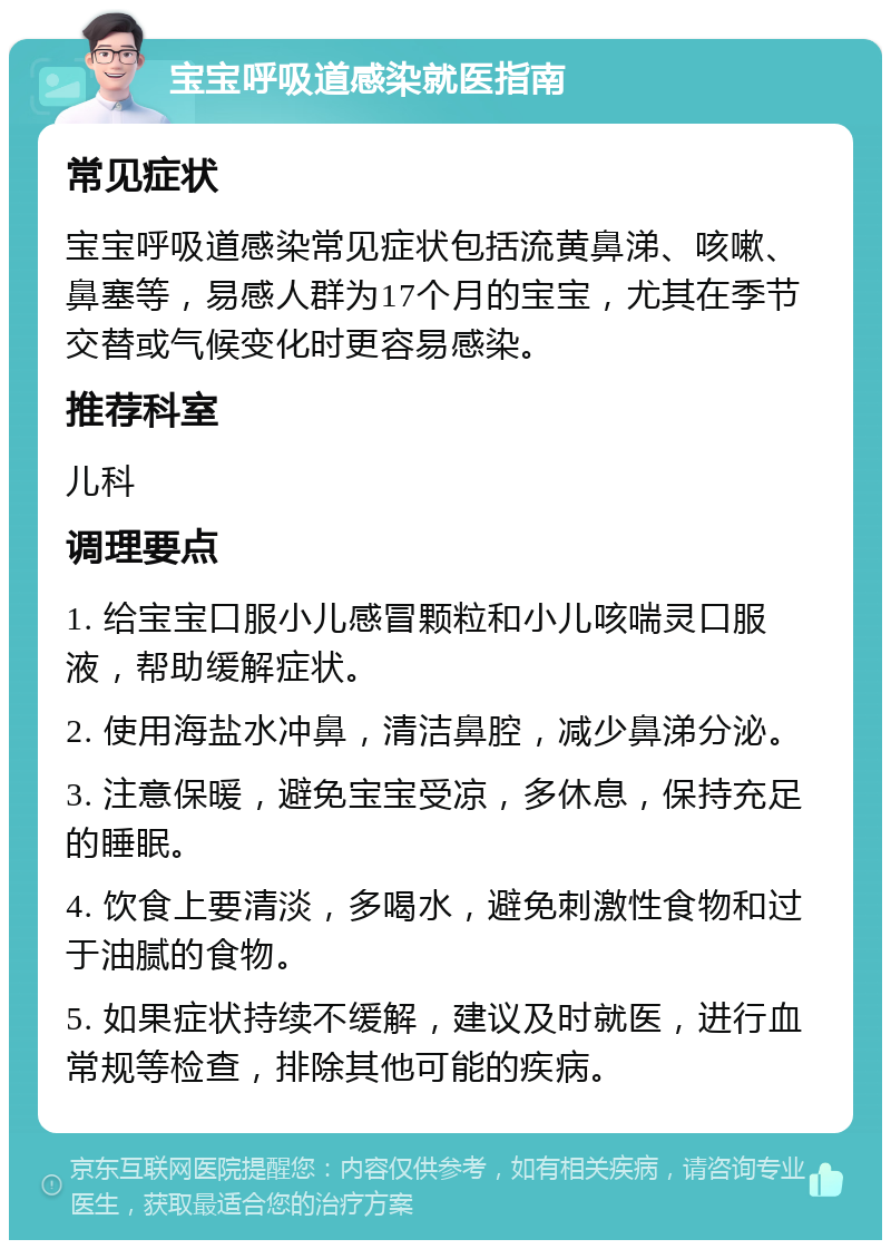 宝宝呼吸道感染就医指南 常见症状 宝宝呼吸道感染常见症状包括流黄鼻涕、咳嗽、鼻塞等，易感人群为17个月的宝宝，尤其在季节交替或气候变化时更容易感染。 推荐科室 儿科 调理要点 1. 给宝宝口服小儿感冒颗粒和小儿咳喘灵口服液，帮助缓解症状。 2. 使用海盐水冲鼻，清洁鼻腔，减少鼻涕分泌。 3. 注意保暖，避免宝宝受凉，多休息，保持充足的睡眠。 4. 饮食上要清淡，多喝水，避免刺激性食物和过于油腻的食物。 5. 如果症状持续不缓解，建议及时就医，进行血常规等检查，排除其他可能的疾病。