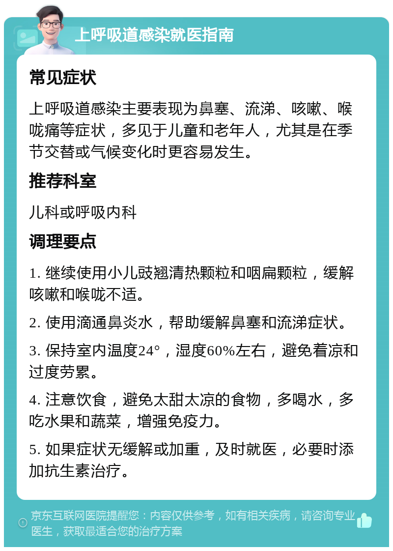 上呼吸道感染就医指南 常见症状 上呼吸道感染主要表现为鼻塞、流涕、咳嗽、喉咙痛等症状，多见于儿童和老年人，尤其是在季节交替或气候变化时更容易发生。 推荐科室 儿科或呼吸内科 调理要点 1. 继续使用小儿豉翘清热颗粒和咽扁颗粒，缓解咳嗽和喉咙不适。 2. 使用滴通鼻炎水，帮助缓解鼻塞和流涕症状。 3. 保持室内温度24°，湿度60%左右，避免着凉和过度劳累。 4. 注意饮食，避免太甜太凉的食物，多喝水，多吃水果和蔬菜，增强免疫力。 5. 如果症状无缓解或加重，及时就医，必要时添加抗生素治疗。