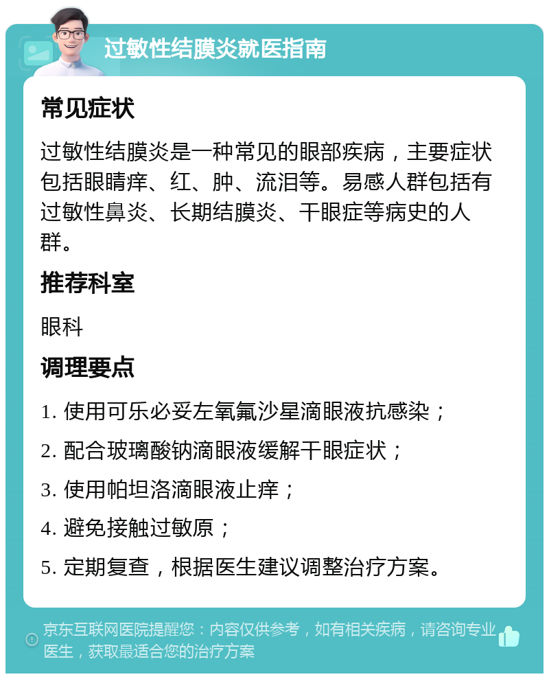 过敏性结膜炎就医指南 常见症状 过敏性结膜炎是一种常见的眼部疾病，主要症状包括眼睛痒、红、肿、流泪等。易感人群包括有过敏性鼻炎、长期结膜炎、干眼症等病史的人群。 推荐科室 眼科 调理要点 1. 使用可乐必妥左氧氟沙星滴眼液抗感染； 2. 配合玻璃酸钠滴眼液缓解干眼症状； 3. 使用帕坦洛滴眼液止痒； 4. 避免接触过敏原； 5. 定期复查，根据医生建议调整治疗方案。