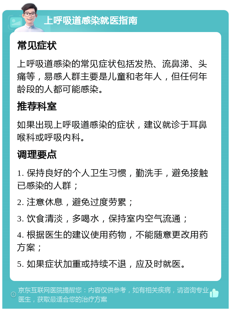 上呼吸道感染就医指南 常见症状 上呼吸道感染的常见症状包括发热、流鼻涕、头痛等，易感人群主要是儿童和老年人，但任何年龄段的人都可能感染。 推荐科室 如果出现上呼吸道感染的症状，建议就诊于耳鼻喉科或呼吸内科。 调理要点 1. 保持良好的个人卫生习惯，勤洗手，避免接触已感染的人群； 2. 注意休息，避免过度劳累； 3. 饮食清淡，多喝水，保持室内空气流通； 4. 根据医生的建议使用药物，不能随意更改用药方案； 5. 如果症状加重或持续不退，应及时就医。