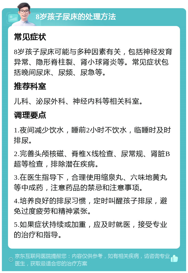 8岁孩子尿床的处理方法 常见症状 8岁孩子尿床可能与多种因素有关，包括神经发育异常、隐形脊柱裂、肾小球肾炎等。常见症状包括晚间尿床、尿频、尿急等。 推荐科室 儿科、泌尿外科、神经内科等相关科室。 调理要点 1.夜间减少饮水，睡前2小时不饮水，临睡时及时排尿。 2.完善头颅核磁、脊椎X线检查、尿常规、肾脏B超等检查，排除潜在疾病。 3.在医生指导下，合理使用缩泉丸、六味地黄丸等中成药，注意药品的禁忌和注意事项。 4.培养良好的排尿习惯，定时叫醒孩子排尿，避免过度疲劳和精神紧张。 5.如果症状持续或加重，应及时就医，接受专业的治疗和指导。