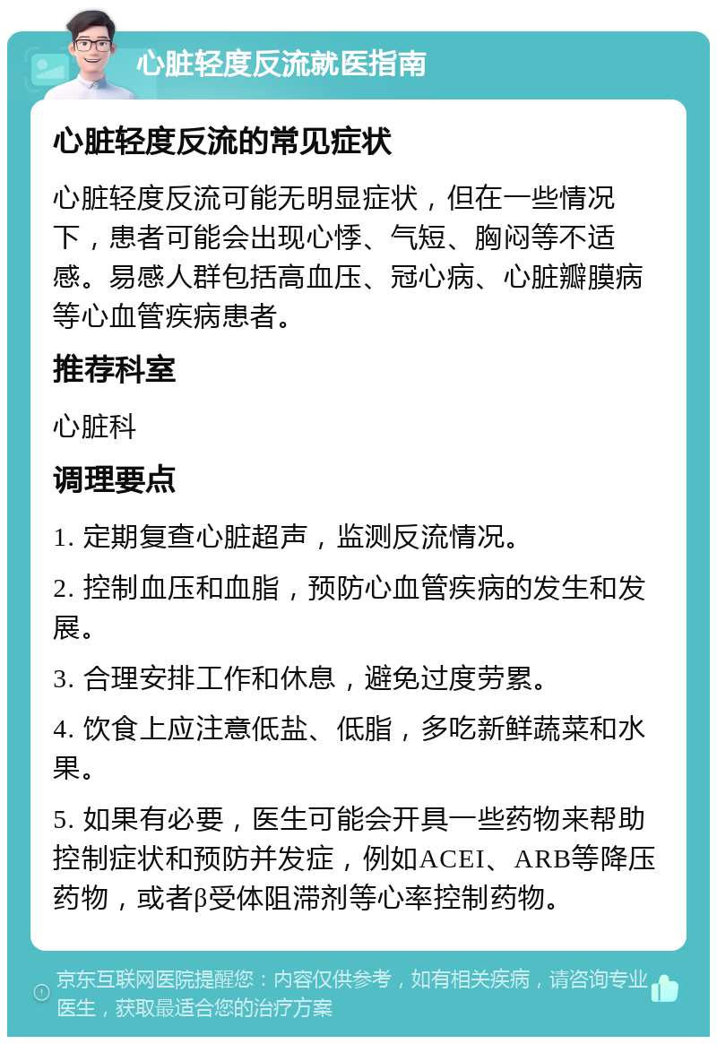 心脏轻度反流就医指南 心脏轻度反流的常见症状 心脏轻度反流可能无明显症状，但在一些情况下，患者可能会出现心悸、气短、胸闷等不适感。易感人群包括高血压、冠心病、心脏瓣膜病等心血管疾病患者。 推荐科室 心脏科 调理要点 1. 定期复查心脏超声，监测反流情况。 2. 控制血压和血脂，预防心血管疾病的发生和发展。 3. 合理安排工作和休息，避免过度劳累。 4. 饮食上应注意低盐、低脂，多吃新鲜蔬菜和水果。 5. 如果有必要，医生可能会开具一些药物来帮助控制症状和预防并发症，例如ACEI、ARB等降压药物，或者β受体阻滞剂等心率控制药物。