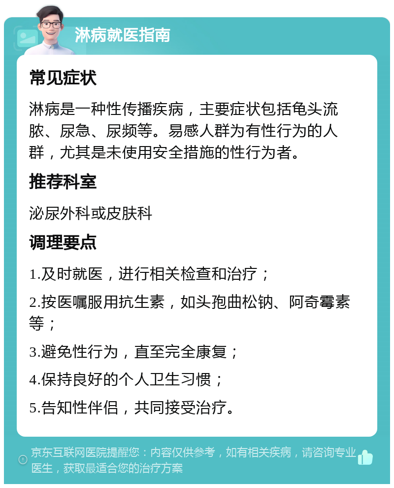 淋病就医指南 常见症状 淋病是一种性传播疾病，主要症状包括龟头流脓、尿急、尿频等。易感人群为有性行为的人群，尤其是未使用安全措施的性行为者。 推荐科室 泌尿外科或皮肤科 调理要点 1.及时就医，进行相关检查和治疗； 2.按医嘱服用抗生素，如头孢曲松钠、阿奇霉素等； 3.避免性行为，直至完全康复； 4.保持良好的个人卫生习惯； 5.告知性伴侣，共同接受治疗。