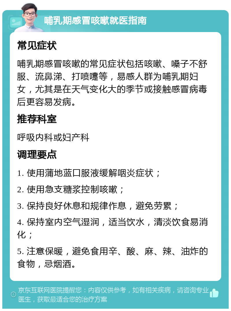 哺乳期感冒咳嗽就医指南 常见症状 哺乳期感冒咳嗽的常见症状包括咳嗽、嗓子不舒服、流鼻涕、打喷嚏等，易感人群为哺乳期妇女，尤其是在天气变化大的季节或接触感冒病毒后更容易发病。 推荐科室 呼吸内科或妇产科 调理要点 1. 使用蒲地蓝口服液缓解咽炎症状； 2. 使用急支糖浆控制咳嗽； 3. 保持良好休息和规律作息，避免劳累； 4. 保持室内空气湿润，适当饮水，清淡饮食易消化； 5. 注意保暖，避免食用辛、酸、麻、辣、油炸的食物，忌烟酒。