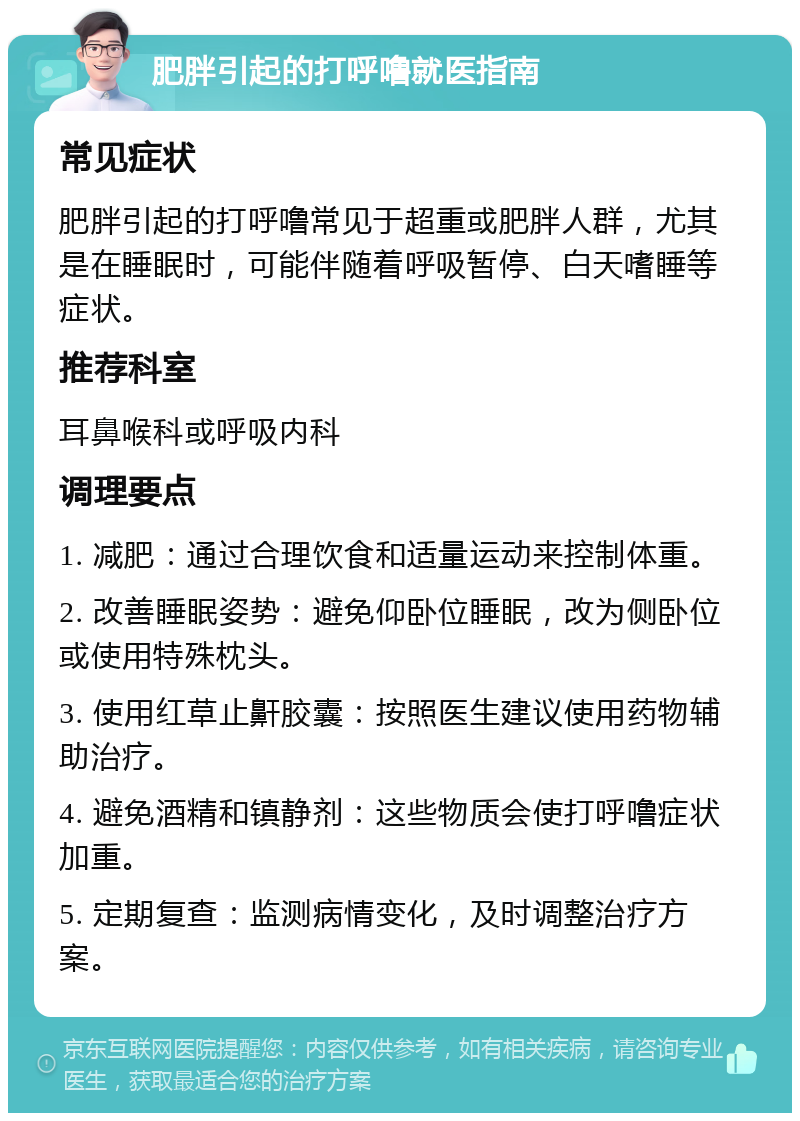 肥胖引起的打呼噜就医指南 常见症状 肥胖引起的打呼噜常见于超重或肥胖人群，尤其是在睡眠时，可能伴随着呼吸暂停、白天嗜睡等症状。 推荐科室 耳鼻喉科或呼吸内科 调理要点 1. 减肥：通过合理饮食和适量运动来控制体重。 2. 改善睡眠姿势：避免仰卧位睡眠，改为侧卧位或使用特殊枕头。 3. 使用红草止鼾胶囊：按照医生建议使用药物辅助治疗。 4. 避免酒精和镇静剂：这些物质会使打呼噜症状加重。 5. 定期复查：监测病情变化，及时调整治疗方案。