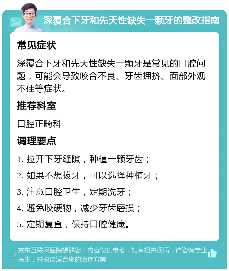 深覆合下牙和先天性缺失一颗牙的整改指南 常见症状 深覆合下牙和先天性缺失一颗牙是常见的口腔问题，可能会导致咬合不良、牙齿拥挤、面部外观不佳等症状。 推荐科室 口腔正畸科 调理要点 1. 拉开下牙缝隙，种植一颗牙齿； 2. 如果不想拔牙，可以选择种植牙； 3. 注意口腔卫生，定期洗牙； 4. 避免咬硬物，减少牙齿磨损； 5. 定期复查，保持口腔健康。