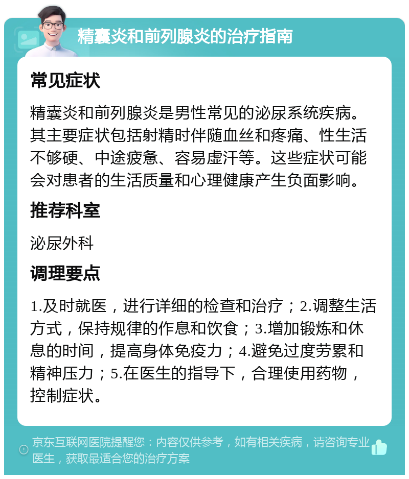 精囊炎和前列腺炎的治疗指南 常见症状 精囊炎和前列腺炎是男性常见的泌尿系统疾病。其主要症状包括射精时伴随血丝和疼痛、性生活不够硬、中途疲惫、容易虚汗等。这些症状可能会对患者的生活质量和心理健康产生负面影响。 推荐科室 泌尿外科 调理要点 1.及时就医，进行详细的检查和治疗；2.调整生活方式，保持规律的作息和饮食；3.增加锻炼和休息的时间，提高身体免疫力；4.避免过度劳累和精神压力；5.在医生的指导下，合理使用药物，控制症状。