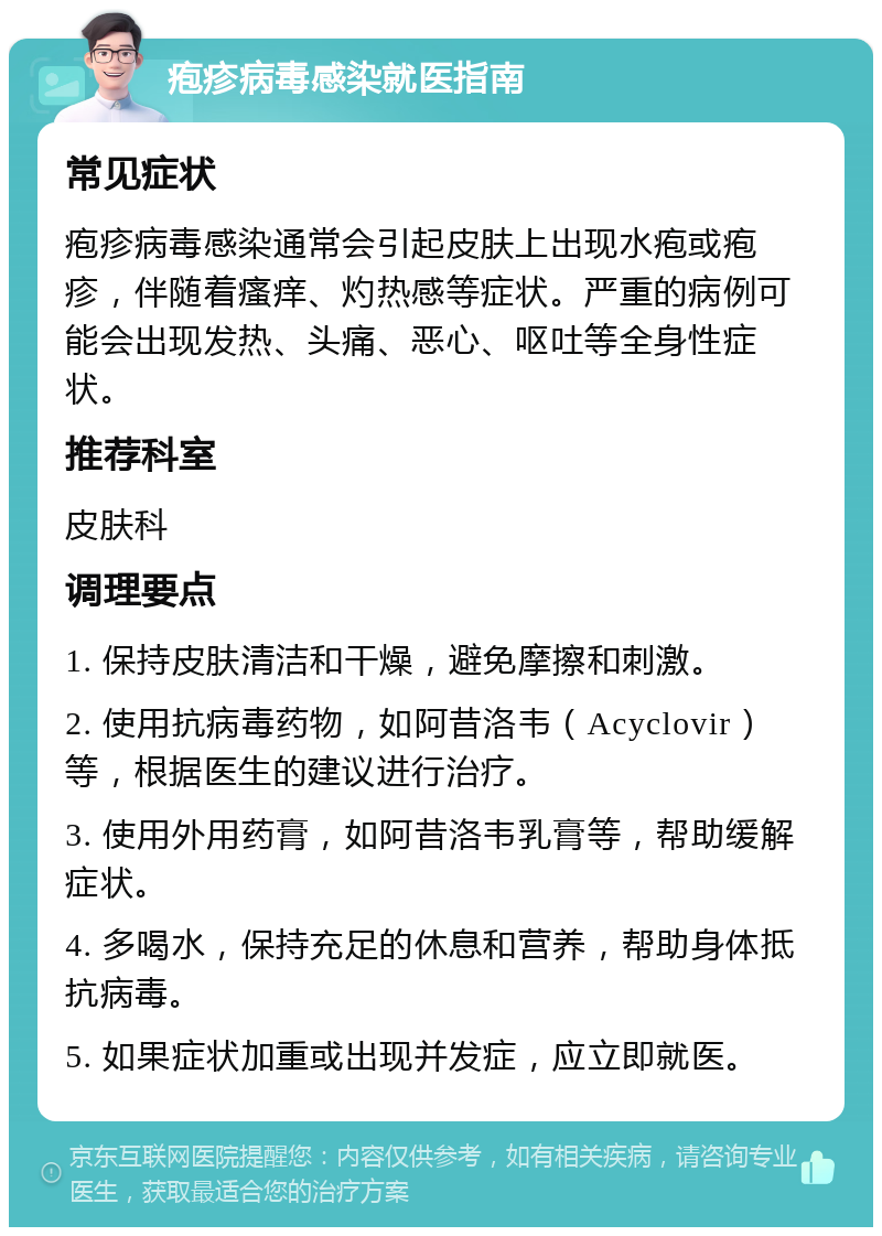 疱疹病毒感染就医指南 常见症状 疱疹病毒感染通常会引起皮肤上出现水疱或疱疹，伴随着瘙痒、灼热感等症状。严重的病例可能会出现发热、头痛、恶心、呕吐等全身性症状。 推荐科室 皮肤科 调理要点 1. 保持皮肤清洁和干燥，避免摩擦和刺激。 2. 使用抗病毒药物，如阿昔洛韦（Acyclovir）等，根据医生的建议进行治疗。 3. 使用外用药膏，如阿昔洛韦乳膏等，帮助缓解症状。 4. 多喝水，保持充足的休息和营养，帮助身体抵抗病毒。 5. 如果症状加重或出现并发症，应立即就医。