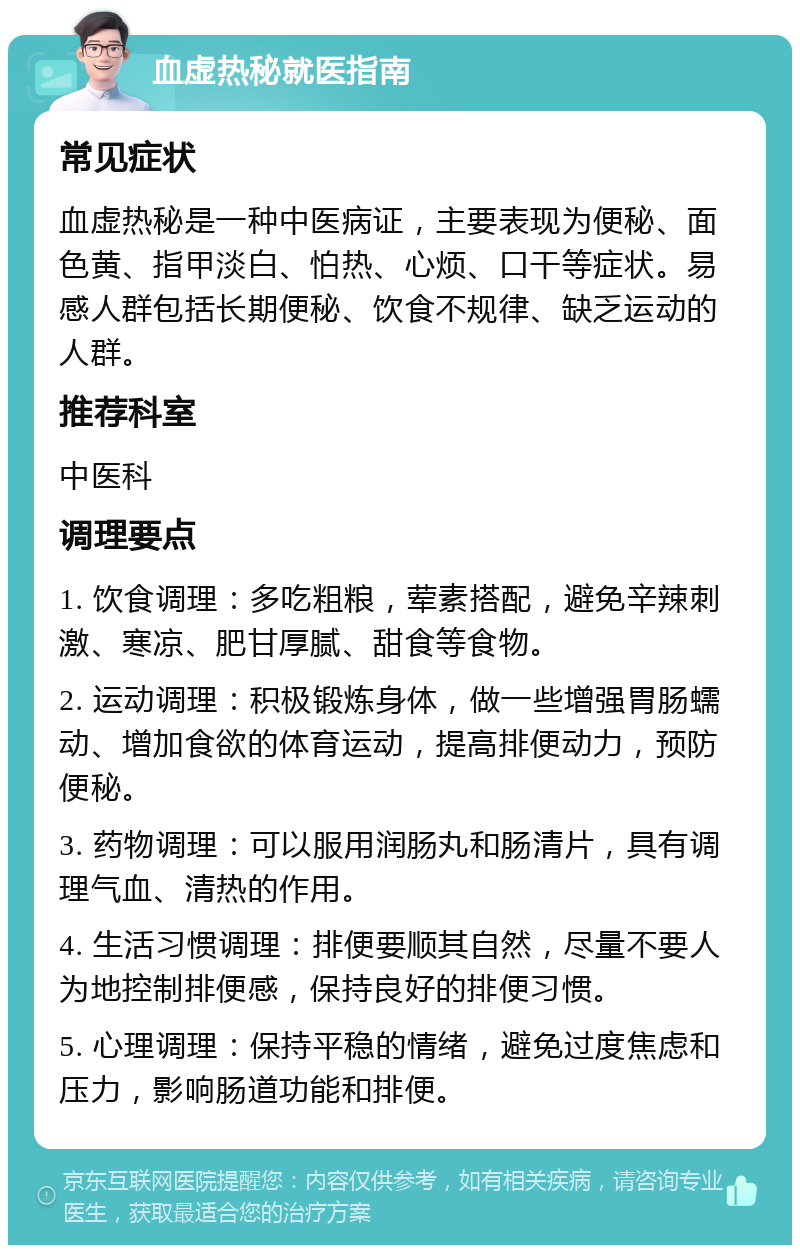 血虚热秘就医指南 常见症状 血虚热秘是一种中医病证，主要表现为便秘、面色黄、指甲淡白、怕热、心烦、口干等症状。易感人群包括长期便秘、饮食不规律、缺乏运动的人群。 推荐科室 中医科 调理要点 1. 饮食调理：多吃粗粮，荤素搭配，避免辛辣刺激、寒凉、肥甘厚腻、甜食等食物。 2. 运动调理：积极锻炼身体，做一些增强胃肠蠕动、增加食欲的体育运动，提高排便动力，预防便秘。 3. 药物调理：可以服用润肠丸和肠清片，具有调理气血、清热的作用。 4. 生活习惯调理：排便要顺其自然，尽量不要人为地控制排便感，保持良好的排便习惯。 5. 心理调理：保持平稳的情绪，避免过度焦虑和压力，影响肠道功能和排便。