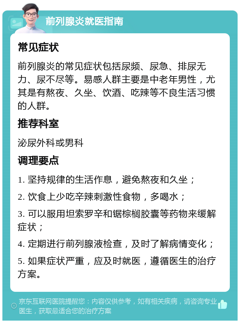 前列腺炎就医指南 常见症状 前列腺炎的常见症状包括尿频、尿急、排尿无力、尿不尽等。易感人群主要是中老年男性，尤其是有熬夜、久坐、饮酒、吃辣等不良生活习惯的人群。 推荐科室 泌尿外科或男科 调理要点 1. 坚持规律的生活作息，避免熬夜和久坐； 2. 饮食上少吃辛辣刺激性食物，多喝水； 3. 可以服用坦索罗辛和锯棕榈胶囊等药物来缓解症状； 4. 定期进行前列腺液检查，及时了解病情变化； 5. 如果症状严重，应及时就医，遵循医生的治疗方案。