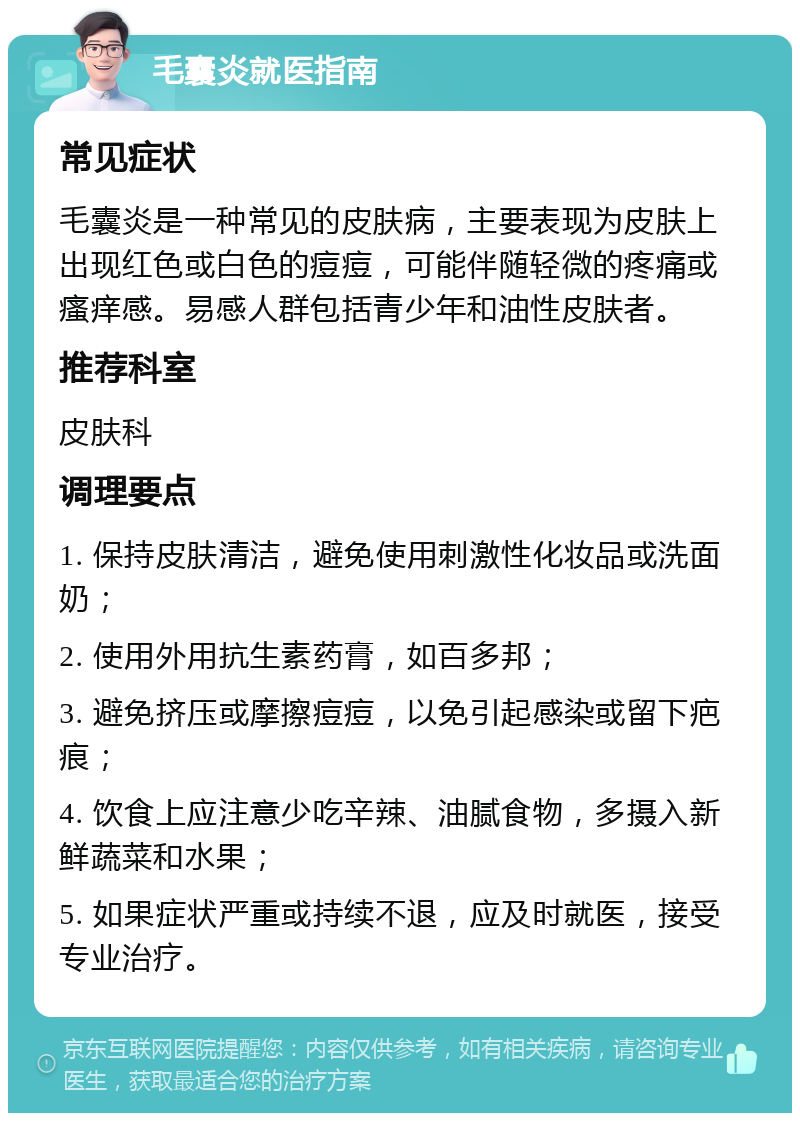 毛囊炎就医指南 常见症状 毛囊炎是一种常见的皮肤病，主要表现为皮肤上出现红色或白色的痘痘，可能伴随轻微的疼痛或瘙痒感。易感人群包括青少年和油性皮肤者。 推荐科室 皮肤科 调理要点 1. 保持皮肤清洁，避免使用刺激性化妆品或洗面奶； 2. 使用外用抗生素药膏，如百多邦； 3. 避免挤压或摩擦痘痘，以免引起感染或留下疤痕； 4. 饮食上应注意少吃辛辣、油腻食物，多摄入新鲜蔬菜和水果； 5. 如果症状严重或持续不退，应及时就医，接受专业治疗。